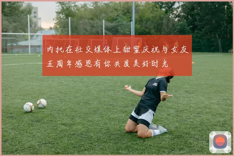 内托在社交媒体上甜蜜庆祝与女友五周年感恩有你共度美好时光
