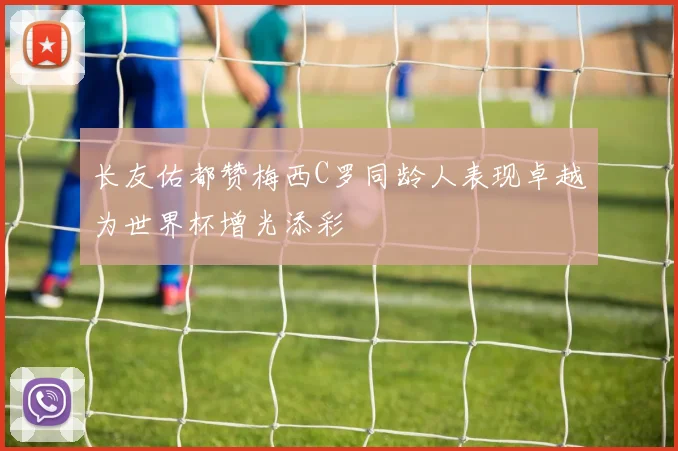 长友佑都赞梅西C罗同龄人表现卓越为世界杯增光添彩