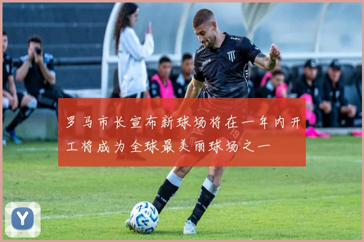罗马市长宣布新球场将在一年内开工将成为全球最美丽球场之一