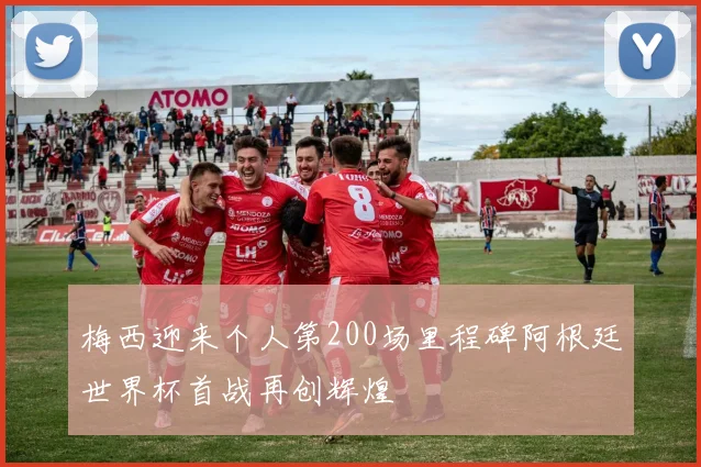 梅西迎来个人第200场里程碑阿根廷世界杯首战再创辉煌