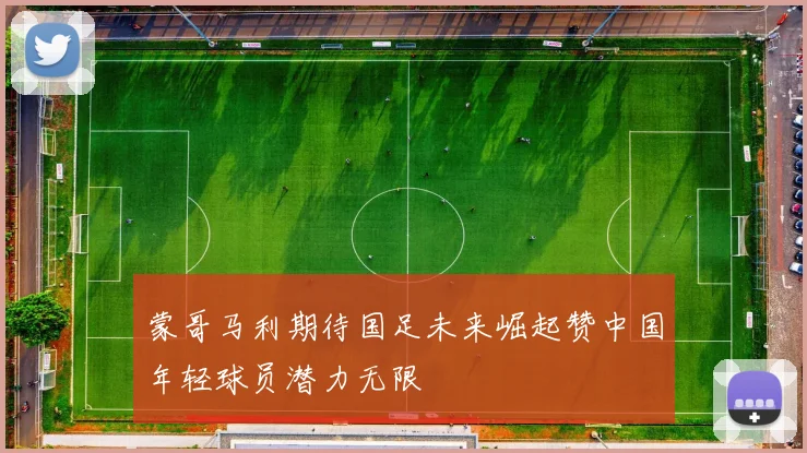 蒙哥马利期待国足未来崛起赞中国年轻球员潜力无限