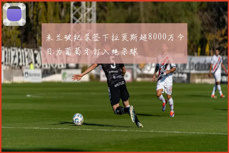 米兰破纪录签下拉莫斯超8000万今日为葡萄牙打入绝杀球