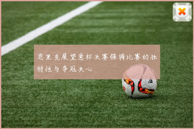 恩里克展望意杯决赛强调比赛的独特性与争冠决心