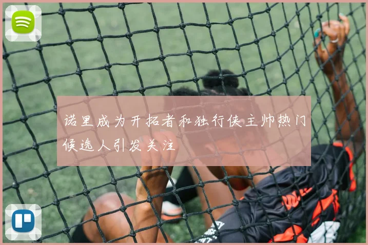 诺里成为开拓者和独行侠主帅热门候选人引发关注