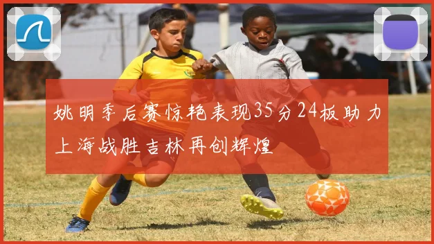 姚明季后赛惊艳表现35分24板助力上海战胜吉林再创辉煌