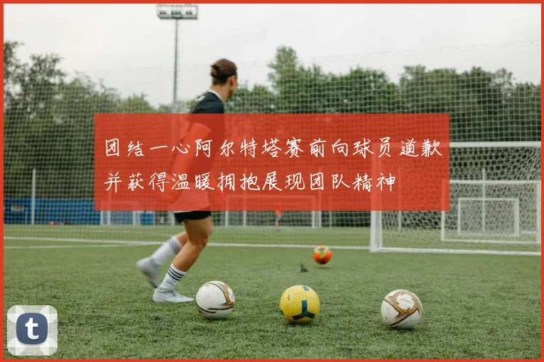 团结一心阿尔特塔赛前向球员道歉并获得温暖拥抱展现团队精神