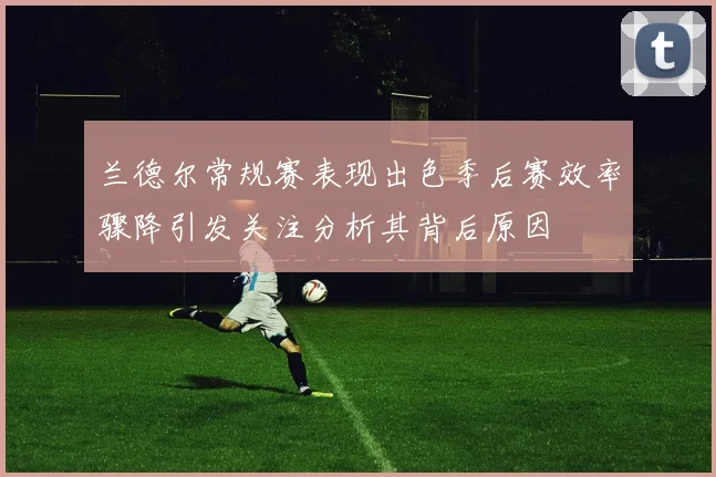 兰德尔常规赛表现出色季后赛效率骤降引发关注分析其背后原因