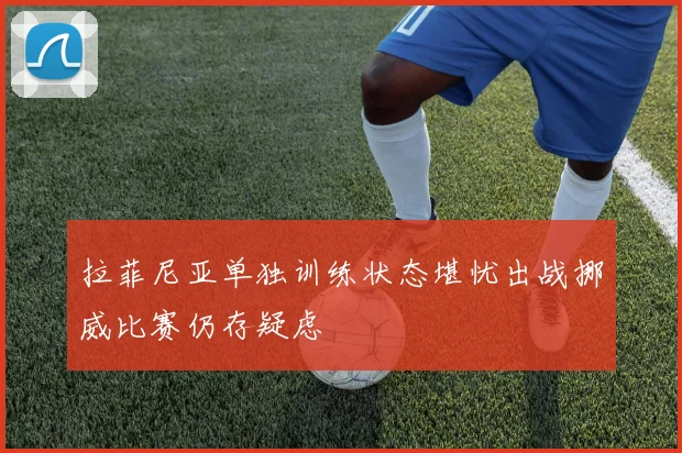 拉菲尼亚单独训练状态堪忧出战挪威比赛仍存疑虑