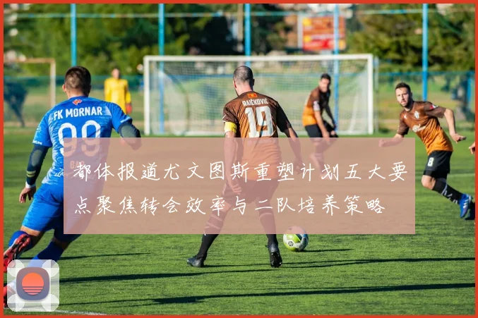 都体报道尤文图斯重塑计划五大要点聚焦转会效率与二队培养策略