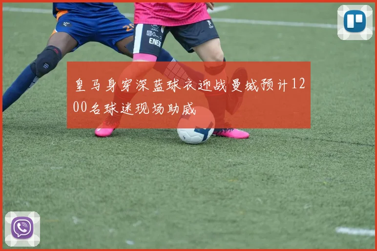 皇马身穿深蓝球衣迎战曼城预计1200名球迷现场助威