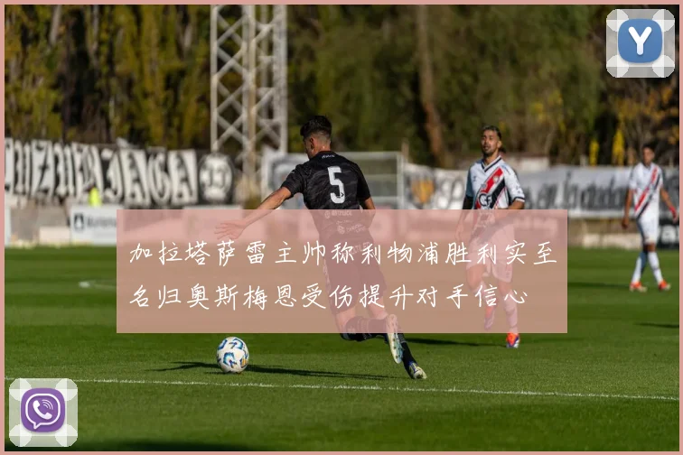 加拉塔萨雷主帅称利物浦胜利实至名归奥斯梅恩受伤提升对手信心