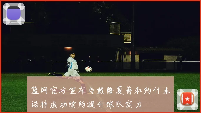 篮网官方宣布与戴隆夏普和约什米诺特成功续约提升球队实力