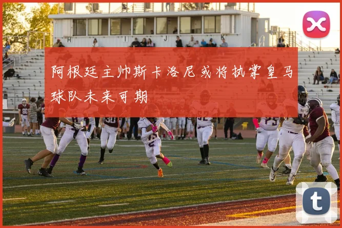 阿根廷主帅斯卡洛尼或将执掌皇马球队未来可期