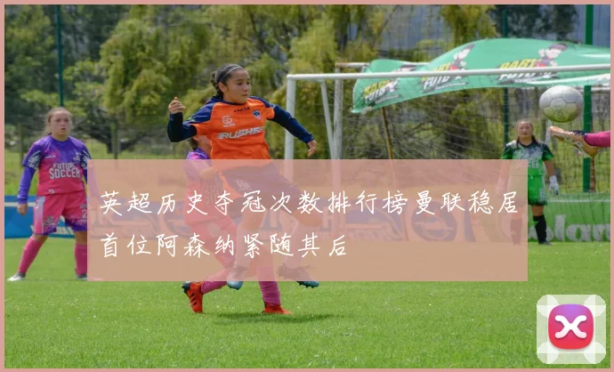 英超历史夺冠次数排行榜曼联稳居首位阿森纳紧随其后