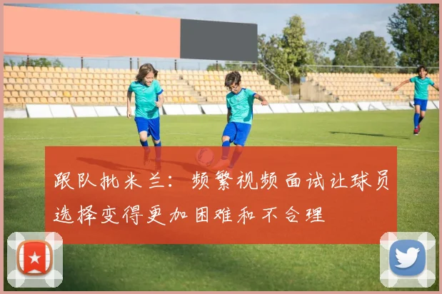 跟队批米兰：频繁视频面试让球员选择变得更加困难和不合理