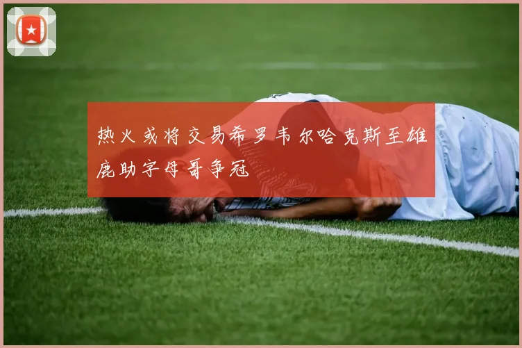 热火或将交易希罗韦尔哈克斯至雄鹿助字母哥争冠