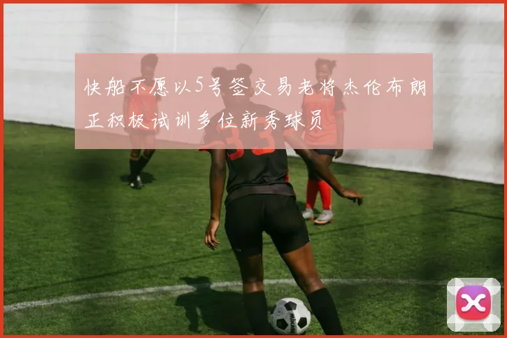 快船不愿以5号签交易老将杰伦布朗正积极试训多位新秀球员