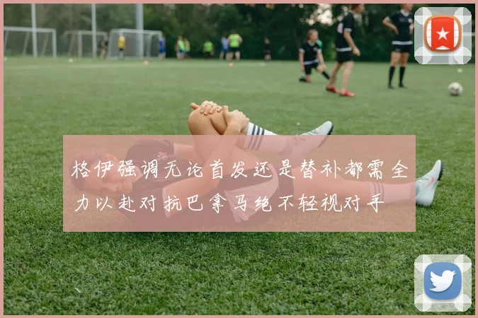 格伊强调无论首发还是替补都需全力以赴对抗巴拿马绝不轻视对手