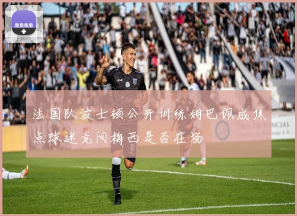 法国队波士顿公开训练姆巴佩成焦点球迷竟问梅西是否在场